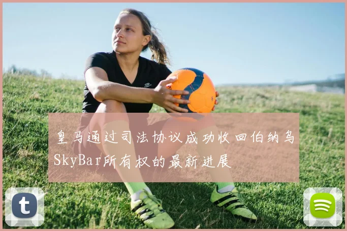 皇马通过司法协议成功收回伯纳乌SkyBar所有权的最新进展