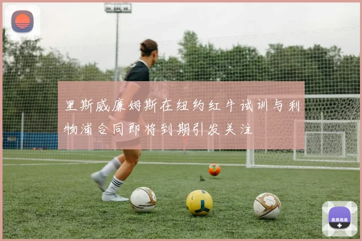 里斯威廉姆斯在纽约红牛试训与利物浦合同即将到期引发关注