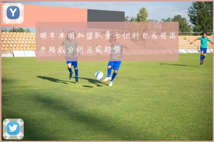 明年库明加留队勇士但科尔或将离开路威分析当前趋势
