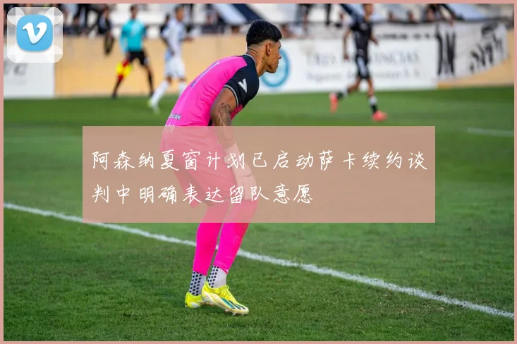阿森纳夏窗计划已启动萨卡续约谈判中明确表达留队意愿