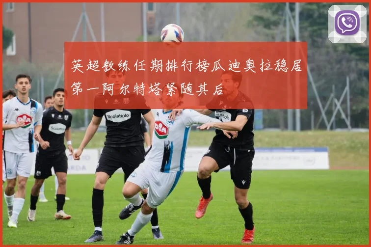 英超教练任期排行榜瓜迪奥拉稳居第一阿尔特塔紧随其后