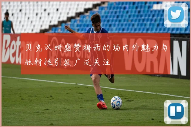 贝克汉姆盛赞梅西的场内外魅力与独特性引发广泛关注