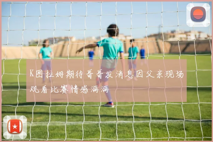 K图拉姆期待哥哥发消息因父亲现场观看比赛情感满满