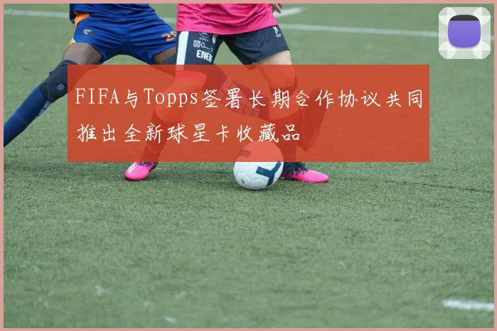 FIFA与Topps签署长期合作协议共同推出全新球星卡收藏品
