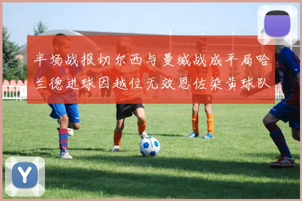 半场战报切尔西与曼城战成平局哈兰德进球因越位无效恩佐染黄球队表现低迷