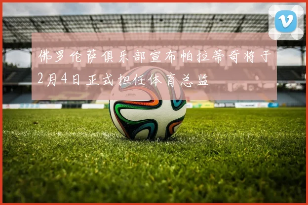 佛罗伦萨俱乐部宣布帕拉蒂奇将于2月4日正式担任体育总监