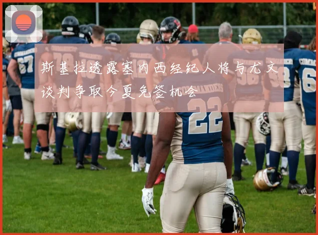 斯基拉透露塞内西经纪人将与尤文谈判争取今夏免签机会