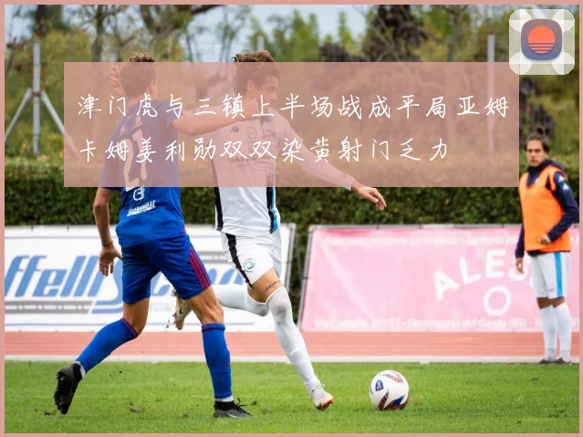 津门虎与三镇上半场战成平局亚姆卡姆姜利勋双双染黄射门乏力