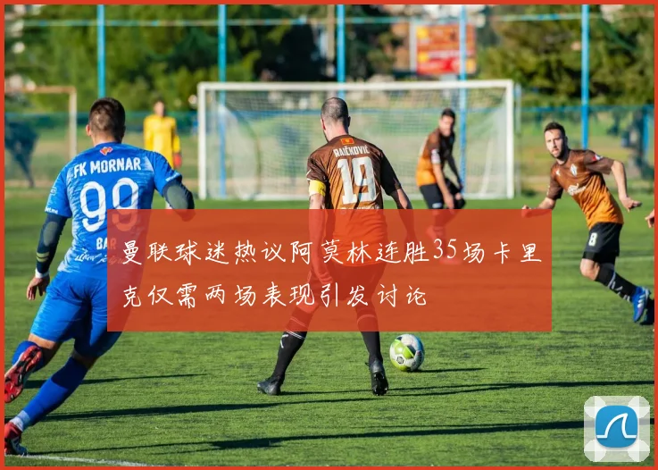 曼联球迷热议阿莫林连胜35场卡里克仅需两场表现引发讨论