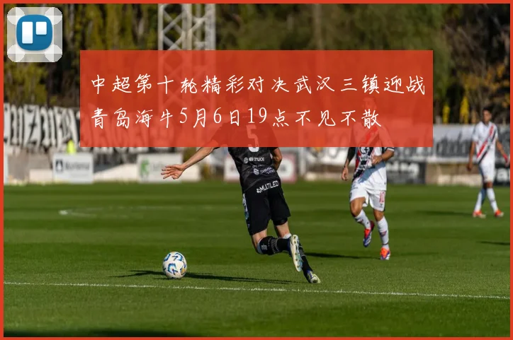 中超第十轮精彩对决武汉三镇迎战青岛海牛5月6日19点不见不散