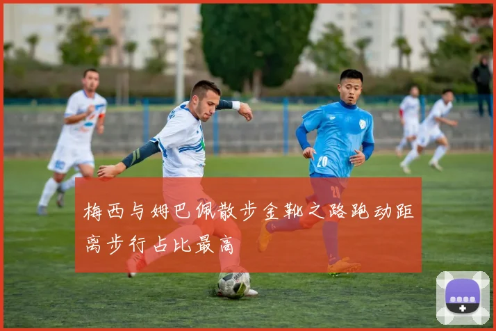 梅西与姆巴佩散步金靴之路跑动距离步行占比最高