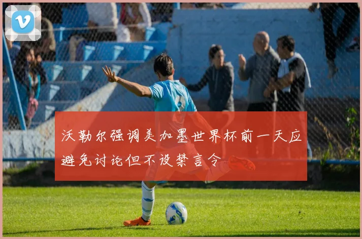 沃勒尔强调美加墨世界杯前一天应避免讨论但不设禁言令
