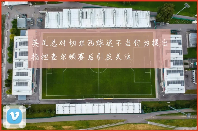 英足总对切尔西球迷不当行为提出指控查尔顿赛后引发关注