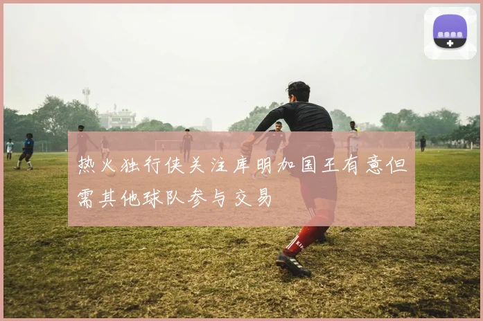 热火独行侠关注库明加国王有意但需其他球队参与交易