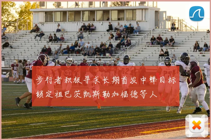 步行者积极寻求长期首发中锋目标锁定祖巴茨凯斯勒加福德等人