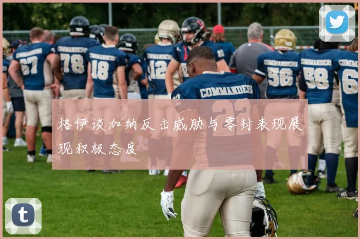 格伊谈加纳反击威胁与零封表现展现积极态度