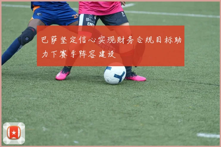 巴萨坚定信心实现财务合规目标助力下赛季阵容建设
