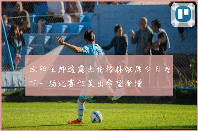 太阳主帅透露杰伦格林缺席今日与下一场比赛但复出希望渐增