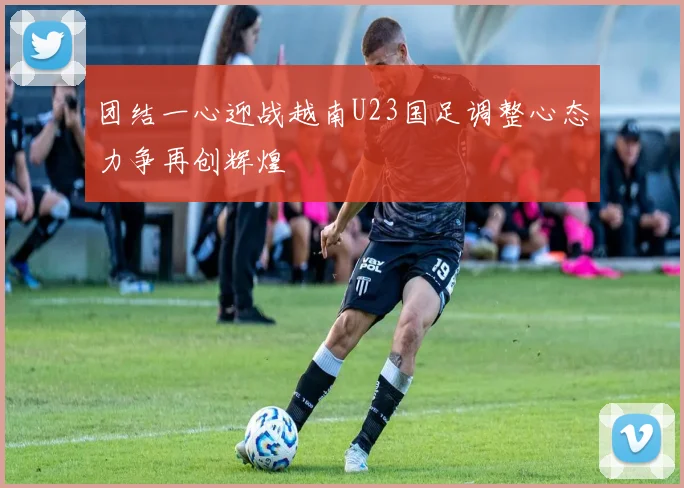 团结一心迎战越南U23国足调整心态力争再创辉煌