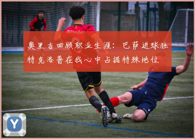 奥里吉回顾职业生涯：巴萨进球独特克洛普在我心中占据特殊地位