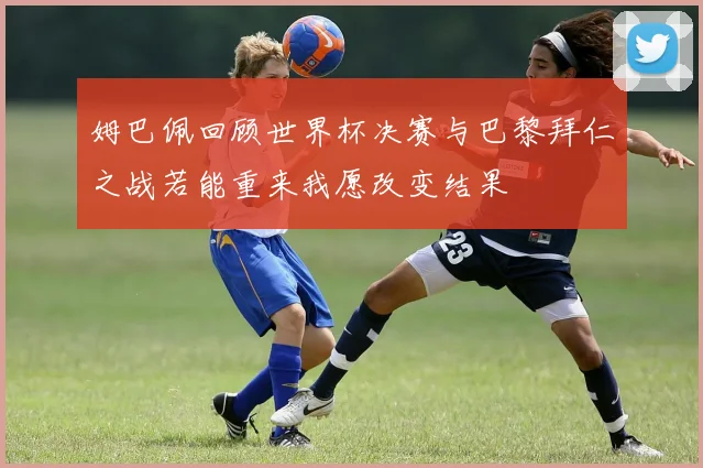 姆巴佩回顾世界杯决赛与巴黎拜仁之战若能重来我愿改变结果